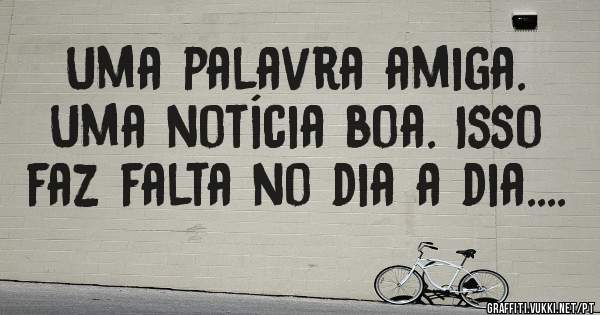Uma palavra amiga. Uma notícia boa. Isso faz falta no dia a dia....