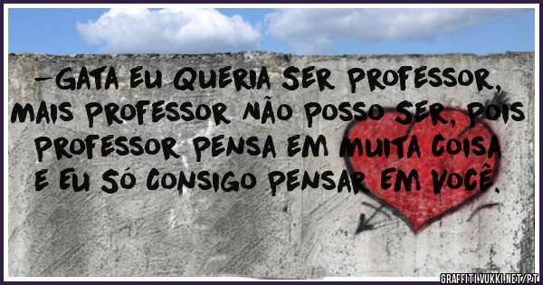 -Gata eu Queria Ser Professor, Mais Professor Não Posso Ser, Pois Professor Pensa em Muita coisa e Eu Só Consigo Pensar Em Você.