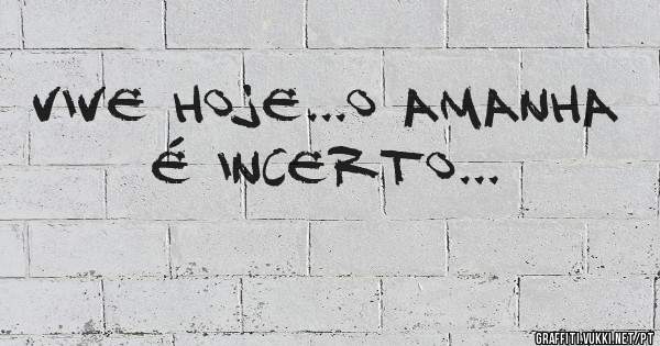 vive hoje...o amanha é incerto...