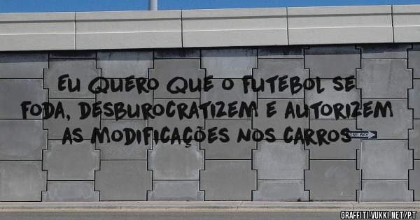 Eu quero que o futebol se foda, desburocratizem e autorizem as modificações nos carros