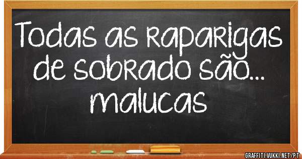 Todas as raparigas de sobrado são...  malucas
