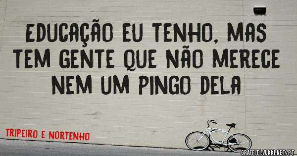 Educação eu tenho, mas tem gente que não merece nem um pingo dela