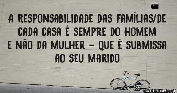 A responsabilidade das famílias/de cada casa é sempre do homem e não da mulher - que é submissa ao seu marido 