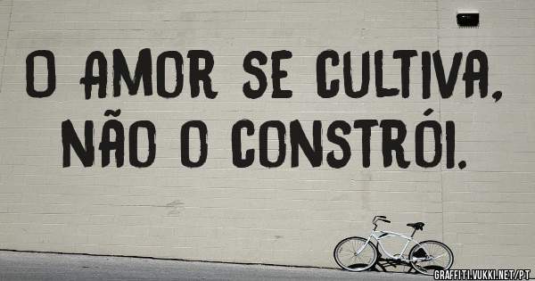 O Amor se cultiva, não o constrói.