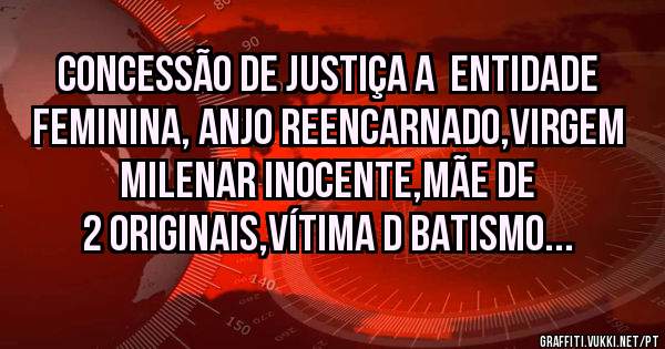 CONCESSÃO DE JUSTIÇA A  ENTIDADE FEMININA, ANJO REENCARNADO,VIRGEM MILENAR INOCENTE,MÃE DE 2 ORIGINAIS,VÍTIMA D BATISMO...