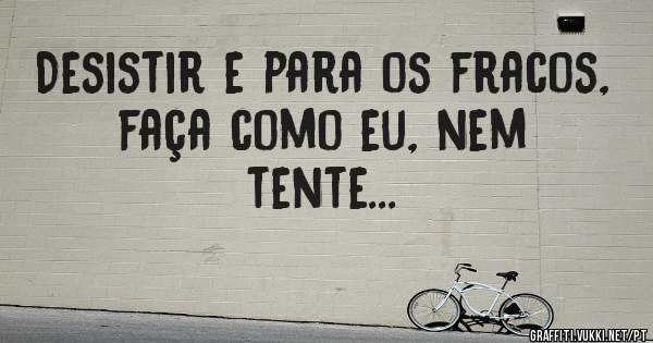 Desistir e para os fracos, faça como eu, nem tente...