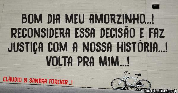 Bom dia meu amorzinho...!

Reconsidera essa decisão e faz justiça com a nossa história...!
VOLTA PRA MIM...!