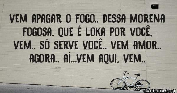 vem apagar o fogo.. dessa morena fogosa, que é loka por você, vem.. só serve você.. vem amor.. agora.. aí...vem aqui, vem.. 
