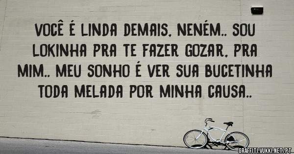 você é linda demais, neném.. sou lokinha pra te fazer gozar, pra mim.. meu sonho é ver sua bucetinha toda melada por minha causa..