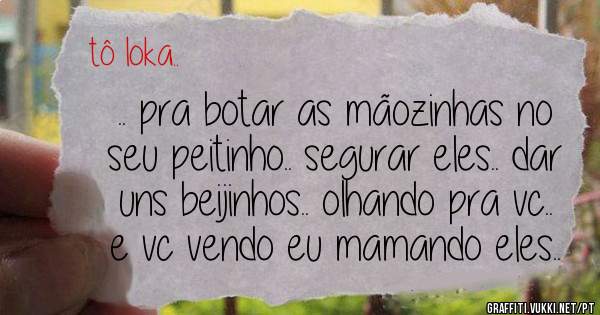 .. pra botar as mãozinhas no seu peitinho.. segurar eles.. dar uns beijinhos.. olhando pra vc.. e vc vendo eu mamando eles..
