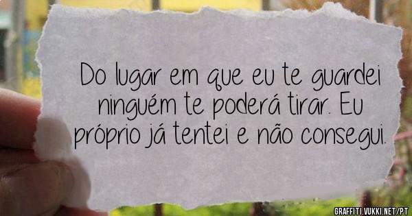 Do lugar em que eu te guardei ninguém te poderá tirar. Eu próprio já tentei e não consegui.