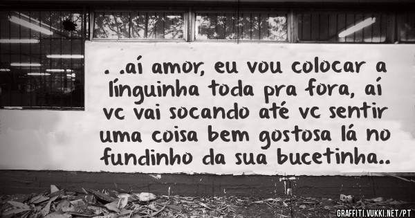 . .aí amor, eu vou colocar a línguinha toda pra fora, aí vc vai socando até vc sentir uma coisa bem gostosa lá no fundinho da sua bucetinha.. 
