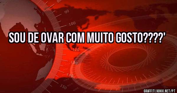 Sou de ovar com muito gosto????'