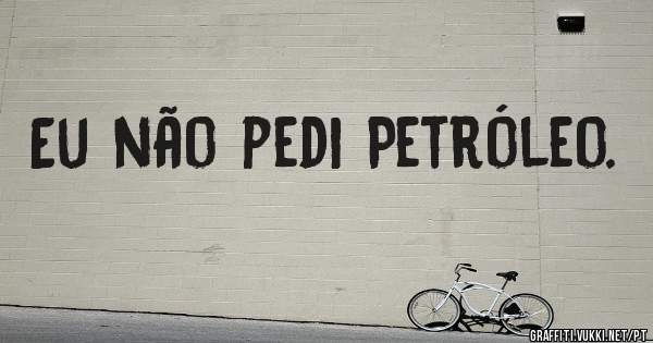 Eu não pedi Petróleo.