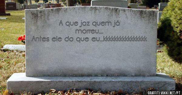 A que jaz quem já morreu.....
Antes ele do que eu....kkkkkkkkkkkkkkkk