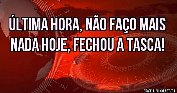 Última hora, não faço mais nada hoje, fechou a tasca! 