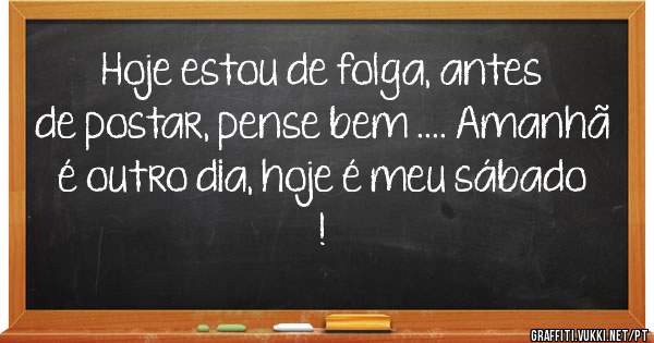 Hoje estou de folga, antes de postar, pense bem .... Amanhã é outro dia, hoje é meu sábado !