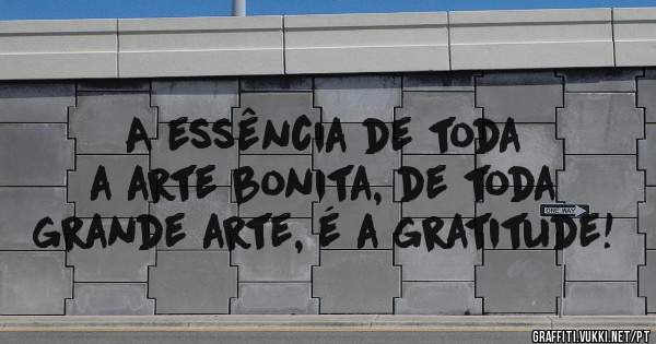 A essência de toda a arte bonita, de toda grande arte, é a gratitude!
