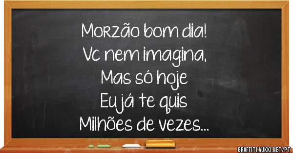 Morzão bom dia! 
Vc nem imagina, 
Mas só hoje  
Eu já te quis   
Milhões de vezes... 