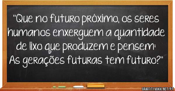 ''Que no futuro próximo, os seres humanos enxerguem a quantidade de lixo que produzem e pensem: As gerações futuras tem futuro?''