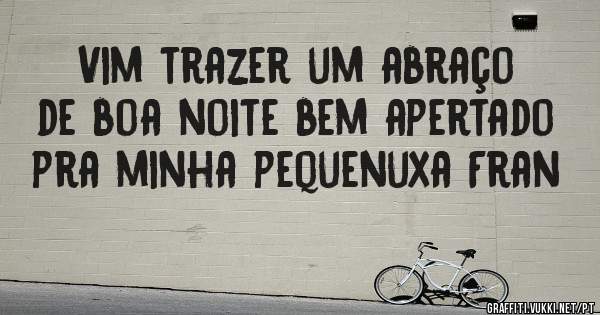 Vim trazer um abraço de boa noite bem apertado pra minha pequenuxa Fran 