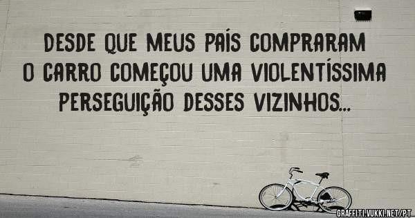 Desde que meus país compraram o carro começou uma violentíssima perseguição desses vizinhos...