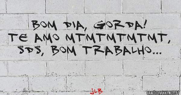 BOM DIA, GORDA!
TE AMO MTMTMTMTMT, SDS, BOM TRABALHO...