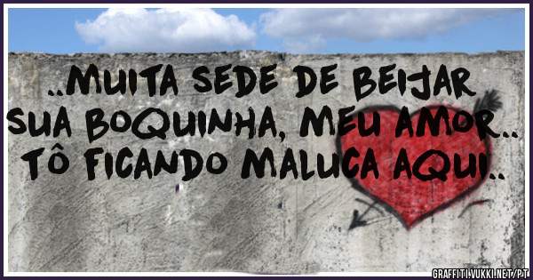 ..muita sede de beijar sua boquinha, meu amor.. tô ficando maluca aqui..