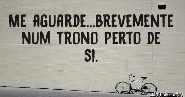 Me aguarde...brevemente num trono perto de si.