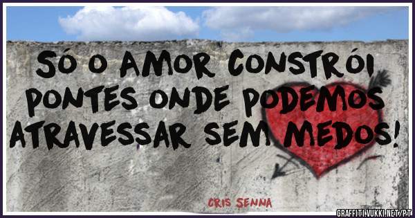 Só o Amor constrói pontes onde podemos atravessar sem medos! 