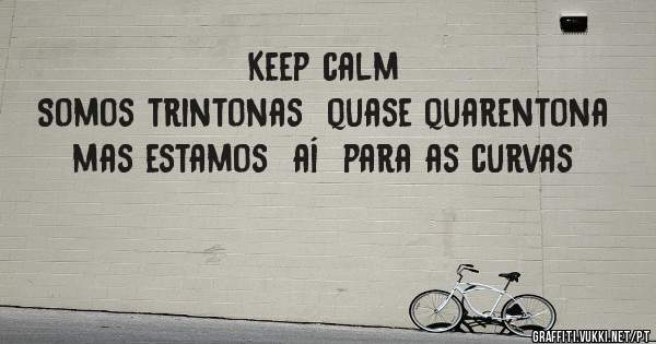 Keep calm 
Somos trintonas  quase quarentona  mas estamos  aí  para as curvas 
