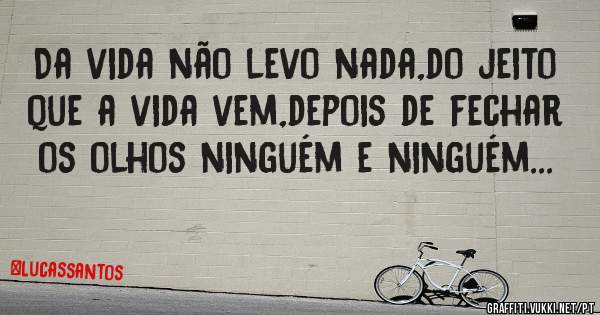 Da vida não levo nada,do jeito que a vida vem,depois de fechar os olhos ninguém e ninguém...