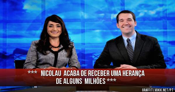 ***   NICOLAU  ACABA DE RECEBER UMA HERANÇA  DE ALGUNS  MILHÕES ***