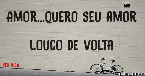 Amor...quero seu amor 
                         louco de volta