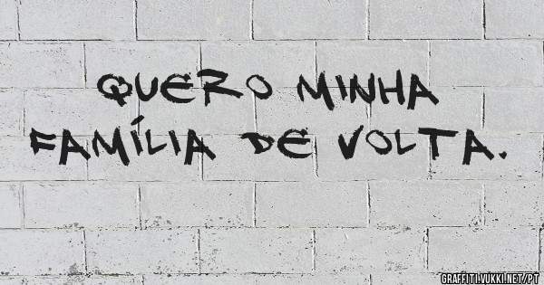 Quero minha família de volta.