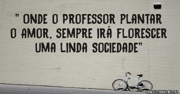 '' Onde o Professor plantar o Amor, sempre irá florescer uma linda Sociedade''