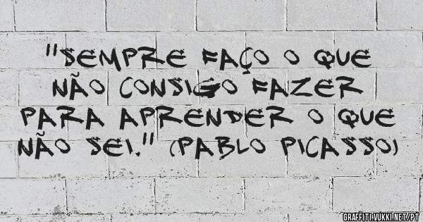 ''Sempre faço o que não consigo fazer para aprender o que não sei.'' (Pablo Picasso)