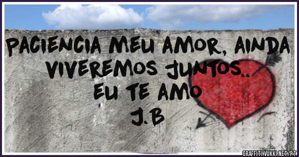 Paciencia meu amor, ainda viveremos juntos..                            eu te amo                J.B