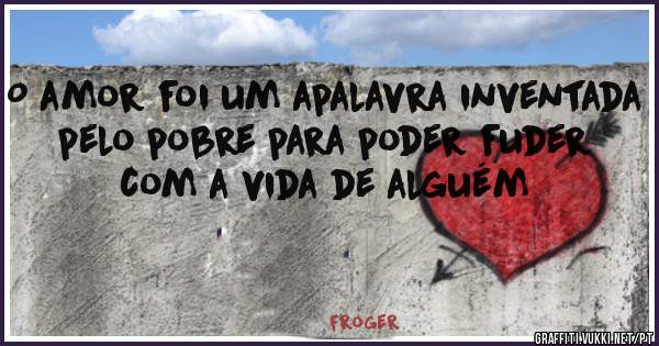 O amor foi um apalavra inventada pelo pobre para poder fuder com a vida de alguém