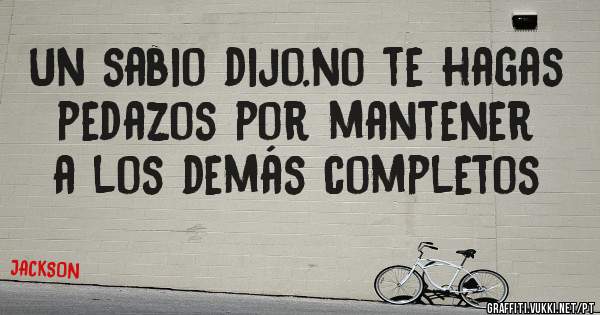 Un sabio dijo.no te hagas pedazos por mantener a los demás completos
