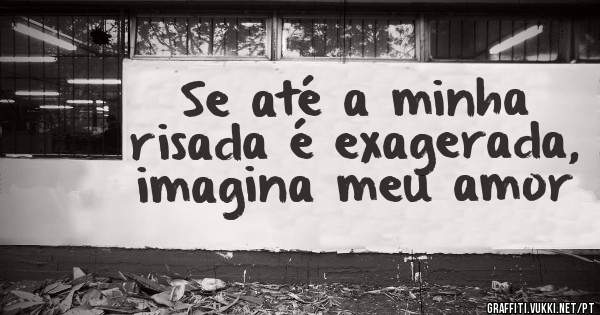 Se até a minha risada é exagerada, imagina meu amor 