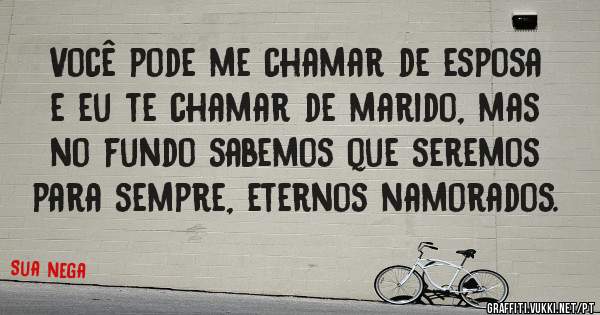 Você pode me chamar de esposa e eu te chamar de marido, mas no fundo sabemos que seremos para sempre, eternos namorados.