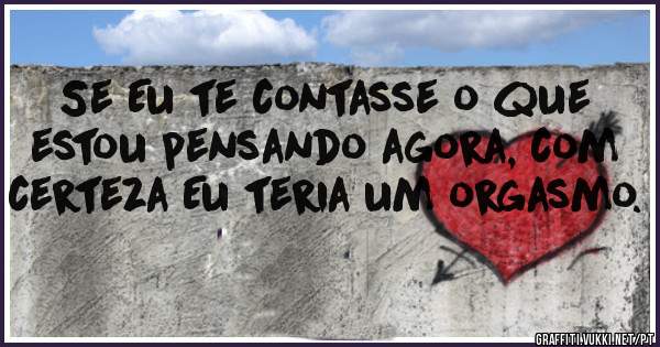 Se Eu te contasse o que estou pensando agora, com certeza Eu teria um orgasmo.