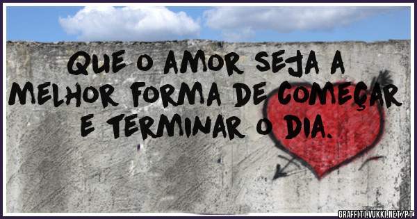 Que o amor seja a melhor forma de começar e terminar o dia. 