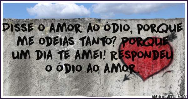 Disse o amor ao ódio, porque me odeias tanto? Porque um dia te amei! Respondeu o ódio ao amor. 

