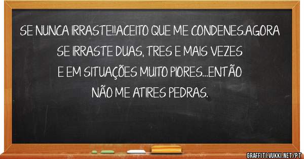 SE NUNCA IRRASTE!!ACEITO QUE ME CONDENES.AGORA SE IRRASTE DUAS, TRES E MAIS VEZES E EM SITUAÇÕES MUITO PIORES...ENTÃO NÃO ME ATIRES PEDRAS.