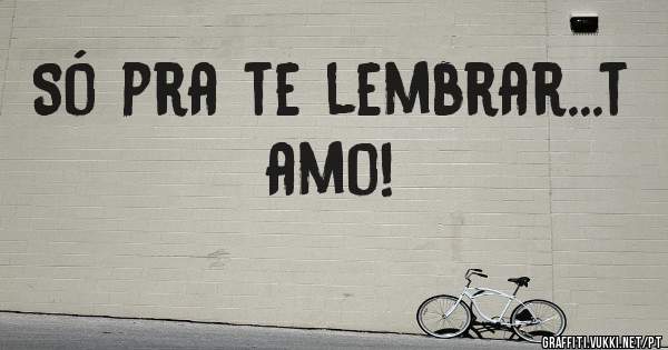 Só pra te lembrar...t amo!