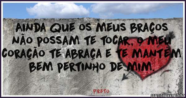 
Ainda que os meus braços não possam te tocar, o meu coração te abraça e te mantém bem pertinho de mim.