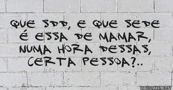 que sdd, e que sede é essa de mamar, numa hora dessas, certa pessoa?..