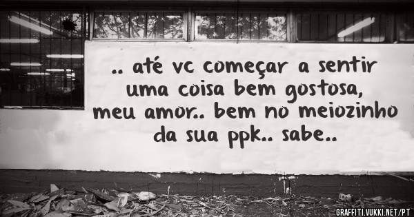 .. até vc começar a sentir uma coisa bem gostosa, meu amor.. bem no meiozinho da sua ppk.. sabe..